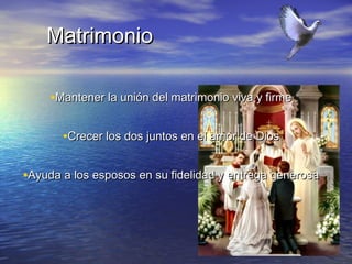 Matrimonio

     •Mantener la unión del matrimonio viva y firme

       •Crecer los dos juntos en el amor de Dios

•Ayuda a los esposos en su fidelidad y entrega generosa
 