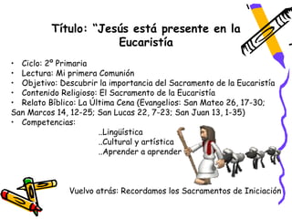Título: “Jesús está presente en la
                      Eucaristía
• Ciclo: 2º Primaria
• Lectura: Mi primera Comunión
• Objetivo: Descubrir la importancia del Sacramento de la Eucaristía
• Contenido Religioso: El Sacramento de la Eucaristía
• Relato Bíblico: La Última Cena (Evangelios: San Mateo 26, 17-30;
San Marcos 14, 12-25; San Lucas 22, 7-23; San Juan 13, 1-35)
• Competencias:
                       ..Lingüística
                       ..Cultural y artística
                       ..Aprender a aprender



               Vuelvo atrás: Recordamos los Sacramentos de Iniciación
 