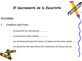 El Sacramento de la Eucaristía


Actividades

1.   Completa cada frase…

       •   La Eucaristía fue instituida por……………….

       •   La Eucaristía se llama también…………………

       •   Los cristianos participan del Cuerpo y la Sangre de Jesucristo cuando………..

       •   Las dos partes más importantes de la celebración de la Eucaristía son………..
 