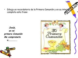 • Dibuja un recordatorio de la Primera Comunión y en su interior
  completa esta frase:




     Jesús,
    en mi
primera Comunión
Me comprometo
   a……………..
 