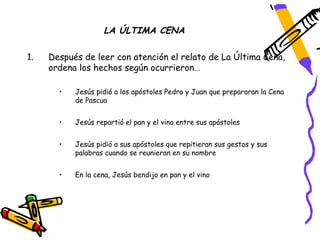 LA ÚLTIMA CENA

1.   Después de leer con atención el relato de La Última Cena,
     ordena los hechos según ocurrieron…

       •   Jesús pidió a los apóstoles Pedro y Juan que prepararan la Cena
           de Pascua


       •   Jesús repartió el pan y el vino entre sus apóstoles


       •   Jesús pidió a sus apóstoles que repitieran sus gestos y sus
           palabras cuando se reunieran en su nombre


       •   En la cena, Jesús bendijo en pan y el vino
 