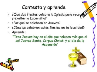 Contesta y aprende
• ¿Qué dos fiestas celebra la Iglesia para recordar
  y exaltar la Eucaristía?
• ¿Por qué se celebran en Jueves?
• ¿Cómo se celebran estas fiestas en tu localidad?
• Aprende:
  “Tres Jueves hay en el año que relucen más que el
     sol Jueves Santo, Corpus Christi y el día de la
                       Ascensión”
 