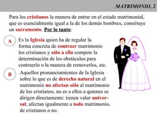 MATRIMONIO, 2 
Para los cristianos la manera de entrar en el estado matrimonial, 
que es esencialmente igual a la de los demás hombres, constituye 
un sacramento. PPoorr lloo ttaannttoo: 
A Es la Iglesia quien ha de regular la 
forma concreta de contraer matrimonio 
los cristianos y sólo a ella compete la 
determinación de los obstáculos para 
contraerlo o la manera de removerlos, etc. 
B Aquellos pronunciamientos de la Iglesia 
sobre lo que es de derecho natural en el 
matrimonio no afectan sólo al matrimonio 
de los cristianos, no es a ellos a quienes se 
dirigen directamente: tienen valor univer-sal; 
afectan igualmente a todo matrimonio, 
de cristianos o no. 
 