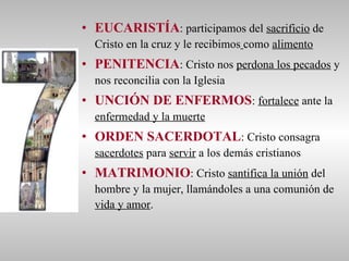EUCARISTÍA : participamos del  sacrificio  de Cristo en la cruz y le recibimos   como  alimento PENITENCIA : Cristo nos  perdona los pecados  y nos reconcilia con la Iglesia UNCIÓN DE ENFERMOS :  fortalece  ante la  enfermedad y la muerte ORDEN SACERDOTAL : Cristo consagra  sacerdotes  para  servir  a los demás cristianos  MATRIMONIO : Cristo  santifica la unión  del hombre y la mujer, llamándoles a una comunión de  vida y amor . 