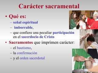 Carácter sacramental Qué es:  señal espiritual   imborrable ,  que confiere una peculiar  participación  en el  sacerdocio de Cristo   Sacramentos  que imprimen carácter:  el  bautismo , la  confirmación   y el  orden   sacerdotal 