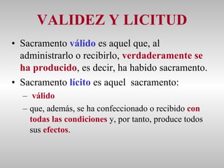 VALIDEZ Y LICITUD Sacramento  válido  es aquel que, al administrarlo o recibirlo,  verdaderamente se ha producido , es decir, ha habido sacramento. Sacramento  lícito  es aquel  sacramento:  válido   que, además, se ha confeccionado o recibido  con todas las condiciones  y, por tanto, produce todos sus  efectos . 