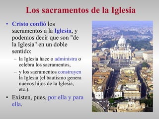 Los sacramentos de la Iglesia Cristo confió  los sacramentos a la  Iglesia , y podemos decir que son "de la Iglesia" en un doble sentido:  la Iglesia hace o  administra  o celebra los sacramentos,  y los sacramentos  construyen  la Iglesia (el bautismo genera nuevos hijos de la Iglesia, etc.).  Existen, pues,  por ella y para ella . 