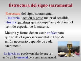Estructura del signo sacramental Estructura  del signo sacramental: -   materia  :  acción o gesto  material sensible forma  : palabras  que acompañan y declaran el  sentido especial de la materia. Materia y forma deben estar  unidas  para que se dé el signo sacramental. El tipo de unión necesario depende de cada sacramento. La Iglesia   no  puede cambiar lo que se  refiere a lo  esencial  del signo sacramental. 