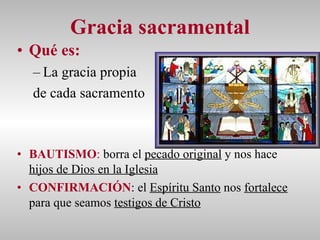 Gracia sacramental Qué es:   La gracia propia  de cada sacramento BAUTISMO :  borra el  pecado original  y nos hace  hijos de Dios en la Iglesia CONFIRMACIÓN : el  Espíritu Santo  nos  fortalece  para que seamos  testigos de Cristo 