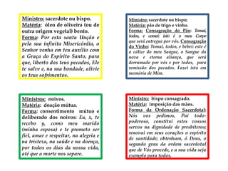 Ministro: sacerdote ou bispo.
Matéria: óleo de oliveira (ou de
outra origem vegetal) bento.
Forma: Por esta santa Unção e
pela sua infinita Misericórdia, o
Senhor venha em teu auxílio com
a Graça do Espírito Santo, para
que, liberto dos teus pecados, Ele
te salve e, na sua bondade, alivie
os teus sofrimentos.
Ministro: sacerdote ou bispo;
Matéria: pão de trigo e vinho.
Forma: Consagração do Pão: Tomai,
todos, e comei: isto é o meu Corpo
que será entregue por vós. Consagração
do Vinho: Tomai, todos, e bebei: este é
o cálice do meu Sangue, o Sangue da
nova e eterna aliança, que será
derramado por vós e por todos, para
remissão dos pecados. Fazei isto em
memória de Mim.
Ministros: noivos.
Matéria: doação mútua.
Forma: consentimento mútuo e
deliberado dos noivos: Eu, x, te
recebo y, como meu marido
(minha esposa) e te prometo ser
fiel, amar e respeitar, na alegria e
na tristeza, na saúde e na doença,
por todos os dias da nossa vida,
até que a morte nos separe.
Ministro: bispo consagrado.
Matéria: imposição das mãos.
Forma da Ordenação Sacerdotal:
Nós vos pedimos, Pai todo-
poderoso, constituí estes vossos
servos na dignidade de presbíteros;
renovai em seus corações o espírito
de santidade; obtenham, ó Deus, o
segundo grau da ordem sacerdotal
que de Vós procede, e a sua vida seja
exemplo para todos.
 