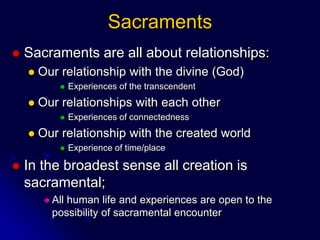 Sacraments
 Sacraments are all about relationships:
 Our relationship with the divine (God)
 Experiences of the transcendent
 Our relationships with each other
 Experiences of connectedness
 Our relationship with the created world
 Experience of time/place
 In the broadest sense all creation is
sacramental;
 All human life and experiences are open to the
possibility of sacramental encounter
 