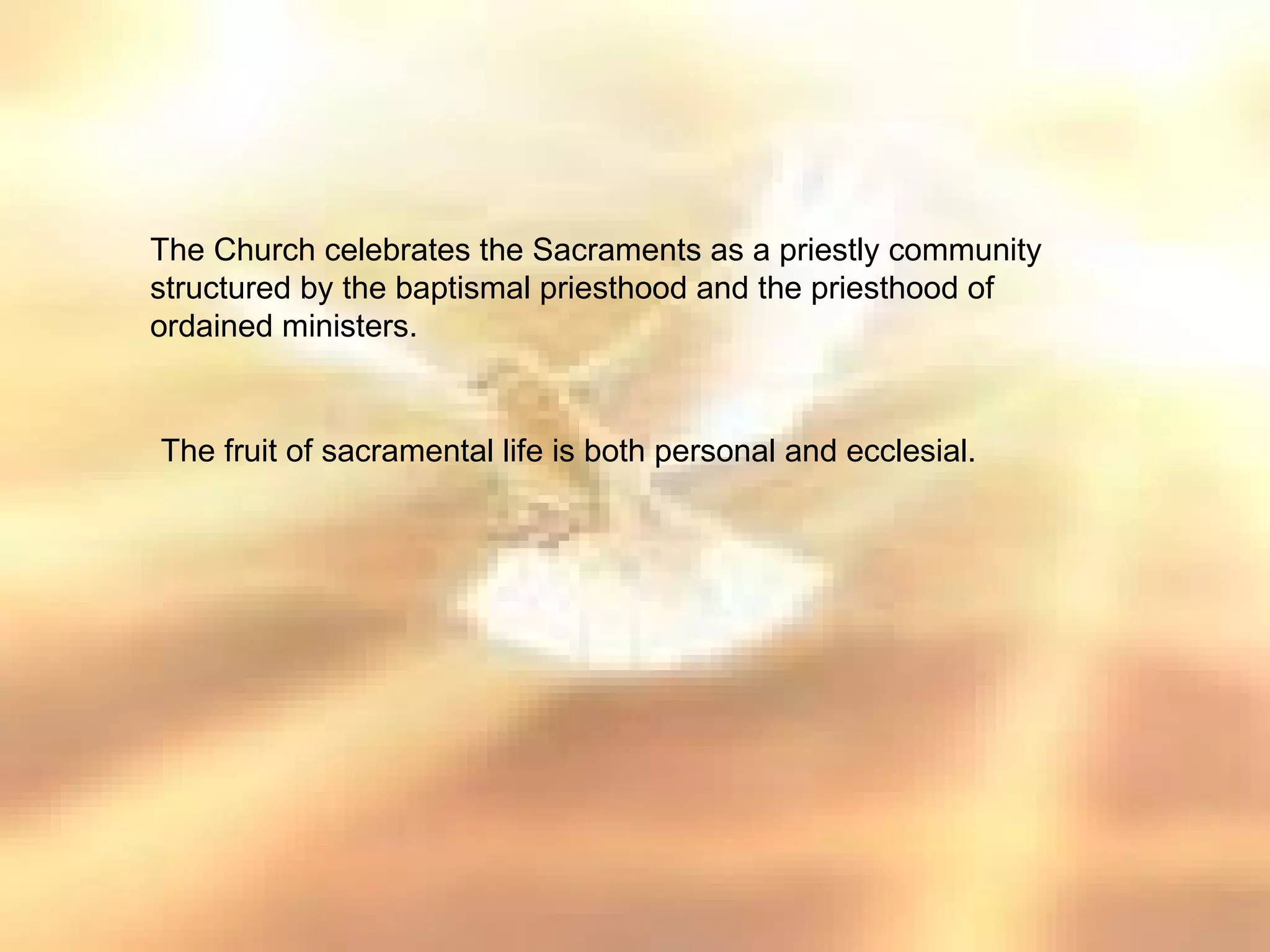 The Church celebrates the Sacraments as a priestly community
structured by the baptismal priesthood and the priesthood of
ordained ministers.


The fruit of sacramental life is both personal and ecclesial.
 