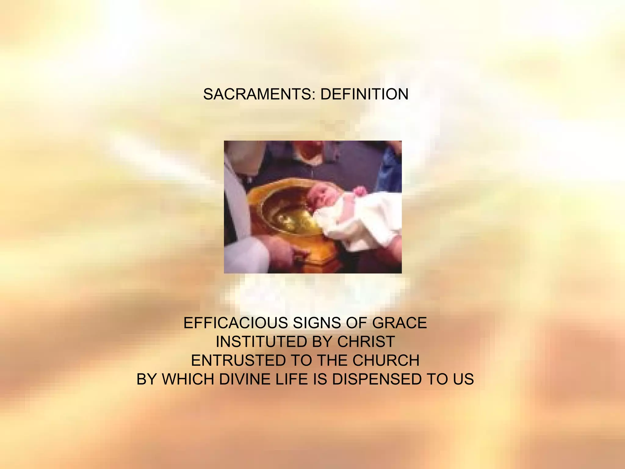 SACRAMENTS: DEFINITION




     EFFICACIOUS SIGNS OF GRACE
         INSTITUTED BY CHRIST
      ENTRUSTED TO THE CHURCH
BY WHICH DIVINE LIFE IS DISPENSED TO US
 