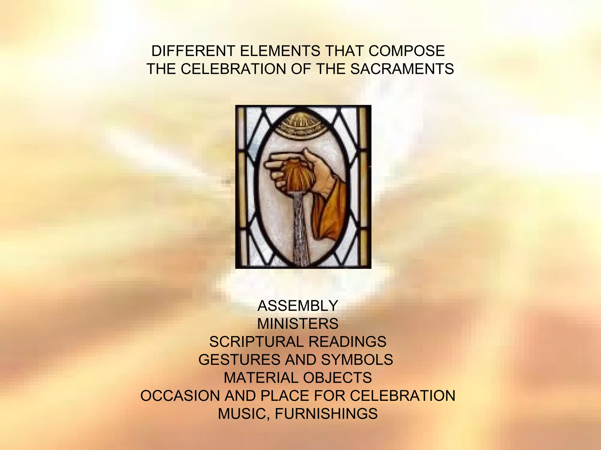 DIFFERENT ELEMENTS THAT COMPOSE
THE CELEBRATION OF THE SACRAMENTS




            ASSEMBLY
            MINISTERS
       SCRIPTURAL READINGS
      GESTURES AND SYMBOLS
         MATERIAL OBJECTS
OCCASION AND PLACE FOR CELEBRATION
        MUSIC, FURNISHINGS
 