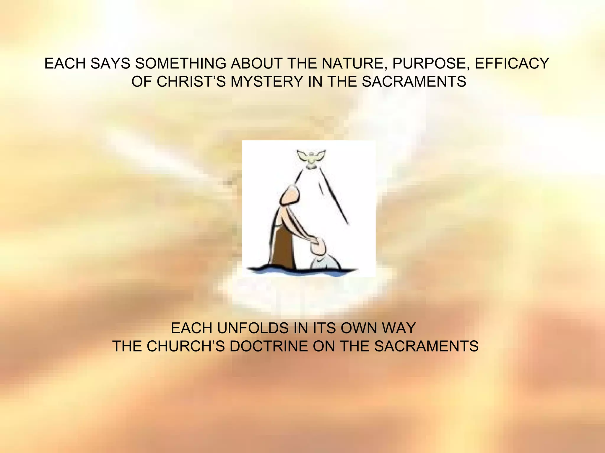EACH SAYS SOMETHING ABOUT THE NATURE, PURPOSE, EFFICACY
         OF CHRIST’S MYSTERY IN THE SACRAMENTS




             EACH UNFOLDS IN ITS OWN WAY
       THE CHURCH’S DOCTRINE ON THE SACRAMENTS
 