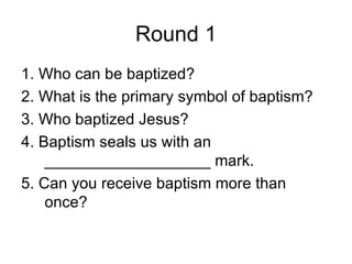 Round 1
1. Who can be baptized?
2. What is the primary symbol of baptism?
3. Who baptized Jesus?
4. Baptism seals us with an
    ___________________ mark.
5. Can you receive baptism more than
    once?
 