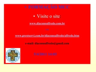 • FORMAÇÃO MCC
             • Visite o site:
          www.diaconoalfredo.com.br

                      ou

www.prestservi.com.br/diaconoalfredo/alfredo.htm

       e-mail: diaconoalfredo@gmail.com


             5/4/2011 14:03
 