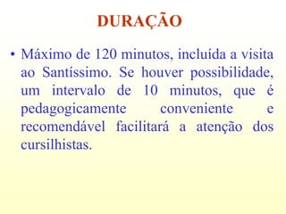 DURAÇÃO
• Máximo de 120 minutos, incluída a visita
  ao Santíssimo. Se houver possibilidade,
  um intervalo de 10 minutos, que é
  pedagogicamente       conveniente      e
  recomendável facilitará a atenção dos
  cursilhistas.
 