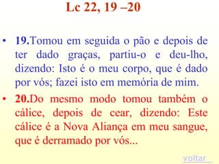 Lc 22, 19 –20

• 19.Tomou em seguida o pão e depois de
  ter dado graças, partiu-o e deu-lho,
  dizendo: Isto é o meu corpo, que é dado
  por vós; fazei isto em memória de mim.
• 20.Do mesmo modo tomou também o
  cálice, depois de cear, dizendo: Este
  cálice é a Nova Aliança em meu sangue,
  que é derramado por vós...
                                    voltar
 