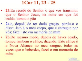 1Cor 11, 23 - 25
• 23.Eu recebi do Senhor o que vos transmiti:
  que o Senhor Jesus, na noite em que foi
  traído, tomou o pão
• 24.e, depois de ter dado graças, partiu-o e
  disse: Isto é o meu corpo, que é entregue por
  vós; fazei isto em memória de mim.
• 25.Do mesmo modo, depois de haver ceado,
  tomou também o cálice, dizendo: Este cálice é
  a Nova Aliança no meu sangue; todas as
  vezes que o beberdes, fazei-o em memória de
  mim.
                                         voltar
 
