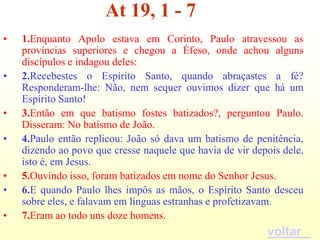 At 19, 1 - 7
•   1.Enquanto Apolo estava em Corinto, Paulo atravessou as
    províncias superiores e chegou a Éfeso, onde achou alguns
    discípulos e indagou deles:
•   2.Recebestes o Espírito Santo, quando abraçastes a fé?
    Responderam-lhe: Não, nem sequer ouvimos dizer que há um
    Espírito Santo!
•   3.Então em que batismo fostes batizados?, perguntou Paulo.
    Disseram: No batismo de João.
•   4.Paulo então replicou: João só dava um batismo de penitência,
    dizendo ao povo que cresse naquele que havia de vir depois dele,
    isto é, em Jesus.
•   5.Ouvindo isso, foram batizados em nome do Senhor Jesus.
•   6.E quando Paulo lhes impôs as mãos, o Espírito Santo desceu
    sobre eles, e falavam em línguas estranhas e profetizavam.
•   7.Eram ao todo uns doze homens.
                                                           voltar
 