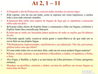 At 2, 1 – 11
•   1.Chegando o dia de Pentecostes, estavam todos reunidos no mesmo lugar.
•   2.De repente, veio do céu um ruído, como se soprasse um vento impetuoso, e encheu
    toda a casa onde estavam sentados.
•   3.Apareceu-lhes então uma espécie de línguas de fogo que se repartiram e pousaram
    sobre cada um deles.
•   4.Ficaram todos cheios do Espírito Santo e começaram a falar em línguas, conforme o
    Espírito Santo lhes concedia que falassem.
•   5.Achavam-se então em Jerusalém judeus piedosos de todas as nações que há debaixo
    do céu.
•   6.Ouvindo aquele ruído, reuniu-se muita gente e maravilhava-se de que cada um os
    ouvia falar na sua própria língua.
•   7.Profundamente impressionados, manifestavam a sua admiração: Não são, porventura,
    galileus todos estes que falam?
•   8.Como então todos nós os ouvimos falar, cada um em nossa própria língua materna?
•   9.Partos, medos, elamitas; os que habitam a Macedônia, a Judéia, a Capadócia, o Ponto,
    a Ásia,
•   10.a Frígia, a Panfília, o Egito e as províncias da Líbia próximas a Cirene; peregrinos
    romanos,
•   11.judeus ou prosélitos, cretenses e árabes; ouvimo-los publicar em nossas línguas as
    maravilhas de Deus!
                                                                               voltar
 