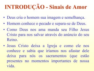 INTRODUÇÃO - Sinais de Amor
• Deus cria o homem sua imagem e semelhança.
• Homem conhece o pecado e separa-se de Deus.
• Como Deus nos ama manda seu Filho Jesus
  Cristo para nos salvar através do anúncio do seu
  Reino.
• Jesus Cristo deixa a Igreja e como ele nos
  conhece e sabia que iríamos nos afastar dele
  deixa para nós os sacramentos (que estão
  presentes no momentos importantes de nossa
  vida.
 