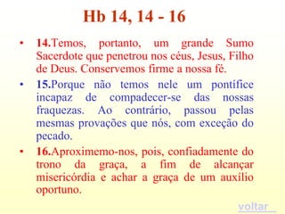 Hb 14, 14 - 16
•   14.Temos, portanto, um grande Sumo
    Sacerdote que penetrou nos céus, Jesus, Filho
    de Deus. Conservemos firme a nossa fé.
•   15.Porque não temos nele um pontífice
    incapaz de compadecer-se das nossas
    fraquezas. Ao contrário, passou pelas
    mesmas provações que nós, com exceção do
    pecado.
•   16.Aproximemo-nos, pois, confiadamente do
    trono da graça, a fim de alcançar
    misericórdia e achar a graça de um auxílio
    oportuno.
                                             voltar
 