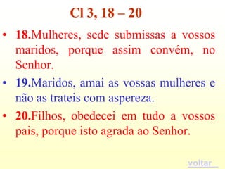 Cl 3, 18 – 20
• 18.Mulheres, sede submissas a vossos
  maridos, porque assim convém, no
  Senhor.
• 19.Maridos, amai as vossas mulheres e
  não as trateis com aspereza.
• 20.Filhos, obedecei em tudo a vossos
  pais, porque isto agrada ao Senhor.

                                  voltar
 