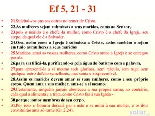 Ef 5, 21 - 31
•   21.Sujeitai-vos uns aos outros no temor de Cristo.
•   22.As mulheres sejam submissas a seus maridos, como ao Senhor,
•   23.pois o marido é o chefe da mulher, como Cristo é o chefe da Igreja, seu
    corpo, da qual ele é o Salvador.
•   24.Ora, assim como a Igreja é submissa a Cristo, assim também o sejam
    em tudo as mulheres a seus maridos.
•   25.Maridos, amai as vossas mulheres, como Cristo amou a Igreja e se entregou
    por ela,
•   26.para santificá-la, purificando-a pela água do batismo com a palavra,
•   27.para apresentá-la a si mesmo toda gloriosa, sem mácula, sem ruga, sem
    qualquer outro defeito semelhante, mas santa e irrepreensível.
•   28.Assim os maridos devem amar as suas mulheres, como a seu próprio
    corpo. Quem ama a sua mulher, ama-se a si mesmo.
•   29.Certamente, ninguém jamais aborreceu a sua própria carne; ao contrário,
    cada qual a alimenta e a trata, como Cristo faz à sua Igreja -
•   30.porque somos membros de seu corpo.
•   31.Por isso, o homem deixará pai e mãe e se unirá à sua mulher, e os dois
    constituirão uma só carne (Gn 2,24).
                                                                     voltar
 