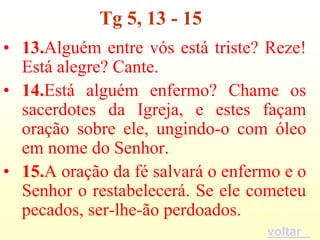 Tg 5, 13 - 15
• 13.Alguém entre vós está triste? Reze!
  Está alegre? Cante.
• 14.Está alguém enfermo? Chame os
  sacerdotes da Igreja, e estes façam
  oração sobre ele, ungindo-o com óleo
  em nome do Senhor.
• 15.A oração da fé salvará o enfermo e o
  Senhor o restabelecerá. Se ele cometeu
  pecados, ser-lhe-ão perdoados.
                                   voltar
 