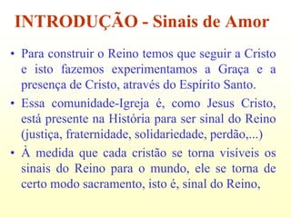 INTRODUÇÃO - Sinais de Amor
• Para construir o Reino temos que seguir a Cristo
  e isto fazemos experimentamos a Graça e a
  presença de Cristo, através do Espírito Santo.
• Essa comunidade-Igreja é, como Jesus Cristo,
  está presente na História para ser sinal do Reino
  (justiça, fraternidade, solidariedade, perdão,...)
• À medida que cada cristão se torna visíveis os
  sinais do Reino para o mundo, ele se torna de
  certo modo sacramento, isto é, sinal do Reino,
 