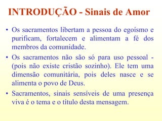 INTRODUÇÃO - Sinais de Amor
• Os sacramentos libertam a pessoa do egoísmo e
  purificam, fortalecem e alimentam a fé dos
  membros da comunidade.
• Os sacramentos não são só para uso pessoal -
  (pois não existe cristão sozinho). Ele tem uma
  dimensão comunitária, pois deles nasce e se
  alimenta o povo de Deus.
• Sacramentos, sinais sensíveis de uma presença
  viva é o tema e o título desta mensagem.
 