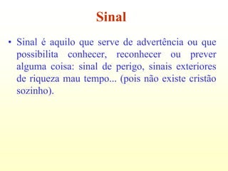 Sinal
• Sinal é aquilo que serve de advertência ou que
  possibilita conhecer, reconhecer ou prever
  alguma coisa: sinal de perigo, sinais exteriores
  de riqueza mau tempo... (pois não existe cristão
  sozinho).
 