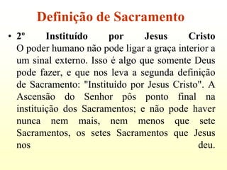 Definição de Sacramento
• 2º      Instituído    por      Jesus     Cristo
  O poder humano não pode ligar a graça interior a
  um sinal externo. Isso é algo que somente Deus
  pode fazer, e que nos leva a segunda definição
  de Sacramento: "Instituído por Jesus Cristo". A
  Ascensão do Senhor pôs ponto final na
  instituição dos Sacramentos; e não pode haver
  nunca nem mais, nem menos que sete
  Sacramentos, os setes Sacramentos que Jesus
  nos                                        deu.
 