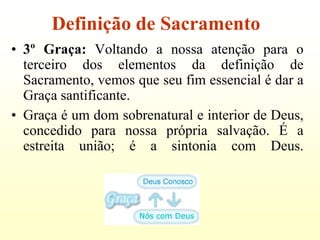 Definição de Sacramento
• 3º Graça: Voltando a nossa atenção para o
  terceiro dos elementos da definição de
  Sacramento, vemos que seu fim essencial é dar a
  Graça santificante.
• Graça é um dom sobrenatural e interior de Deus,
  concedido para nossa própria salvação. É a
  estreita união; é a sintonia com Deus.
 