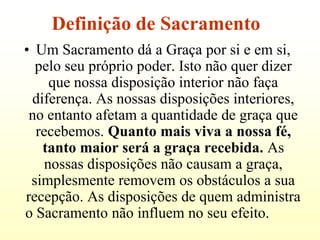 Definição de Sacramento
• Um Sacramento dá a Graça por si e em si,
  pelo seu próprio poder. Isto não quer dizer
    que nossa disposição interior não faça
 diferença. As nossas disposições interiores,
 no entanto afetam a quantidade de graça que
  recebemos. Quanto mais viva a nossa fé,
   tanto maior será a graça recebida. As
   nossas disposições não causam a graça,
 simplesmente removem os obstáculos a sua
recepção. As disposições de quem administra
o Sacramento não influem no seu efeito.
 