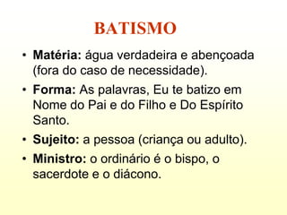 BATISMO
• Matéria: água verdadeira e abençoada
  (fora do caso de necessidade).
• Forma: As palavras, Eu te batizo em
  Nome do Pai e do Filho e Do Espírito
  Santo.
• Sujeito: a pessoa (criança ou adulto).
• Ministro: o ordinário é o bispo, o
  sacerdote e o diácono.
 
