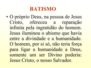 BATISMO
• O próprio Deus, na pessoa de Jesus
  Cristo, ofereceu a reparação
  infinita pela ingratidão do homem.
  Jesus iluminou o abismo que havia
  entre a divindade e a humanidade.
  O homem, por si só, não teria força
  para ligar a humanidade a Deus,
  somente um ser Divino poderia:
  Jesus Cristo, o nosso Salvador.
 
