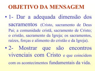 OBJETIVO DA MENSAGEM
• 1- Dar a adequada dimensão dos
  sacramentos (Cristo, sacramento de Deus
 Pai; a comunidade cristã, sacramento de Cristo;
 o cristão, sacramento da Igreja; os sacramentos,
 raízes, forças e alimento do cristão e da Igreja).
• 2- Mostrar que são encontros
  vivenciais com Cristo e que coincidem
 com os acontecimentos fundamentais da vida.
 