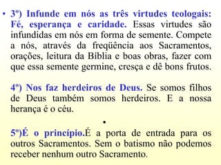 • 3º) Infunde em nós as três virtudes teologais:
  Fé, esperança e caridade. Essas virtudes são
  infundidas em nós em forma de semente. Compete
  a nós, através da freqüência aos Sacramentos,
  orações, leitura da Bíblia e boas obras, fazer com
  que essa semente germine, cresça e dê bons frutos.

  4º) Nos faz herdeiros de Deus. Se somos filhos
  de Deus também somos herdeiros. E a nossa
  herança é o céu.
                        •
  5º)É o princípio.É a porta de entrada para os
  outros Sacramentos. Sem o batismo não podemos
  receber nenhum outro Sacramento.
 