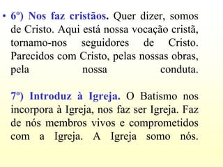 • 6º) Nos faz cristãos. Quer dizer, somos
  de Cristo. Aqui está nossa vocação cristã,
  tornamo-nos seguidores de Cristo.
  Parecidos com Cristo, pelas nossas obras,
  pela            nossa            conduta.

 7º) Introduz à Igreja. O Batismo nos
 incorpora à Igreja, nos faz ser Igreja. Faz
 de nós membros vivos e comprometidos
 com a Igreja. A Igreja somo nós.
 