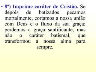 • 8º) Imprime caráter de Cristão. Se
  depois de batizados pecamos
  mortalmente, cortamos a nossa união
  com Deus e o fluxo da sua graça;
  perdemos a graça santificante, mas
  não o caráter batismal, que
  transformou a nossa alma para
                sempre.
 