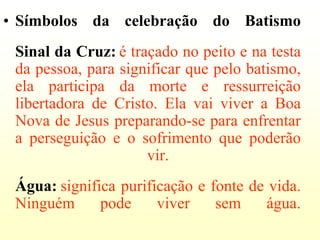 • Símbolos da celebração do Batismo
 Sinal da Cruz: é traçado no peito e na testa
 da pessoa, para significar que pelo batismo,
 ela participa da morte e ressurreição
 libertadora de Cristo. Ela vai viver a Boa
 Nova de Jesus preparando-se para enfrentar
 a perseguição e o sofrimento que poderão
                     vir.
 Água: significa purificação e fonte de vida.
 Ninguém      pode     viver    sem    água.
 