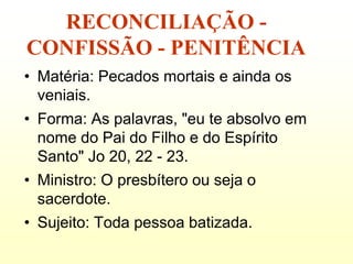 RECONCILIAÇÃO -
CONFISSÃO - PENITÊNCIA
• Matéria: Pecados mortais e ainda os
  veniais.
• Forma: As palavras, "eu te absolvo em
  nome do Pai do Filho e do Espírito
  Santo" Jo 20, 22 - 23.
• Ministro: O presbítero ou seja o
  sacerdote.
• Sujeito: Toda pessoa batizada.
 