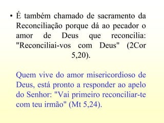 • É também chamado de sacramento da
  Reconciliação porque dá ao pecador o
  amor de Deus que reconcilia:
  "Reconciliai-vos com Deus" (2Cor
                  5,20).

 Quem vive do amor misericordioso de
 Deus, está pronto a responder ao apelo
 do Senhor: "Vai primeiro reconciliar-te
 com teu irmão" (Mt 5,24).
 
