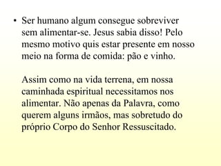 • Ser humano algum consegue sobreviver
  sem alimentar-se. Jesus sabia disso! Pelo
  mesmo motivo quis estar presente em nosso
  meio na forma de comida: pão e vinho.

 Assim como na vida terrena, em nossa
 caminhada espiritual necessitamos nos
 alimentar. Não apenas da Palavra, como
 querem alguns irmãos, mas sobretudo do
 próprio Corpo do Senhor Ressuscitado.
 