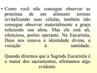 • Como você não consegue observar as
  proteínas de um alimento terreno
  revitalizando suas células, também não
  consegue observar materialmente a graça
  refazendo sua alma. Mas ela está ali,
  silenciosa, porém operante. Na Eucaristia,
  Deus nos renova a identidade divina, a
  vocação            à           santidade.

 Quando dizemos que a Sagrada Eucaristia é
 o maior dos sacramentos, afirmamos algo
                evidente.
 