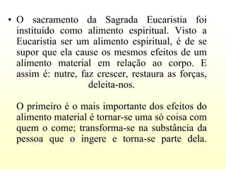 • O sacramento da Sagrada Eucaristia foi
  instituído como alimento espiritual. Visto a
  Eucaristia ser um alimento espiritual, é de se
  supor que ela cause os mesmos efeitos de um
  alimento material em relação ao corpo. E
  assim é: nutre, faz crescer, restaura as forças,
                    deleita-nos.

  O primeiro é o mais importante dos efeitos do
  alimento material é tornar-se uma só coisa com
  quem o come; transforma-se na substância da
  pessoa que o ingere e torna-se parte dela.
 