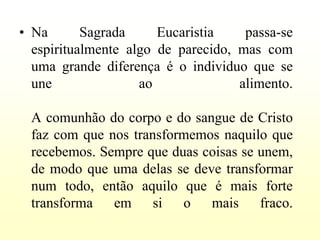 • Na       Sagrada     Eucaristia    passa-se
  espiritualmente algo de parecido, mas com
  uma grande diferença é o individuo que se
  une               ao              alimento.

 A comunhão do corpo e do sangue de Cristo
 faz com que nos transformemos naquilo que
 recebemos. Sempre que duas coisas se unem,
 de modo que uma delas se deve transformar
 num todo, então aquilo que é mais forte
 transforma em si o mais fraco.
 